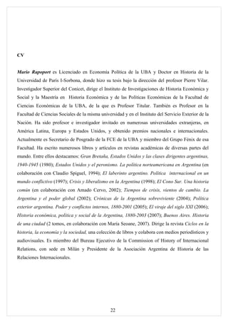 CV


Mario Rapoport es Licenciado en Economía Política de la UBA y Doctor en Historia de la
Universidad de París I-Sorbona, donde hizo su tesis bajo la dirección del profesor Pierre Vilar.
Investigador Superior del Conicet, dirige el Instituto de Investigaciones de Historia Económica y
Social y la Maestría en Historia Económica y de las Políticas Económicas de la Facultad de
Ciencias Económicas de la UBA, de la que es Profesor Titular. También es Profesor en la
Facultad de Ciencias Sociales de la misma universidad y en el Instituto del Servicio Exterior de la
Nación. Ha sido profesor e investigador invitado en numerosas universidades extranjeras, en
América Latina, Europa y Estados Unidos, y obtenido premios nacionales e internacionales.
Actualmente es Secretario de Posgrado de la FCE de la UBA y miembro del Grupo Fénix de esa
Facultad. Ha escrito numerosos libros y artículos en revistas académicas de diversas partes del
mundo. Entre ellos destacamos: Gran Bretaña, Estados Unidos y las clases dirigentes argentinas,
1940-1945 (1980); Estados Unidos y el peronismo. La política norteamericana en Argentina (en
colaboración con Claudio Spiguel, 1994); El laberinto argentino. Política internacional en un
mundo conflictivo (1997); Crisis y liberalismo en la Argentina (1998); El Cono Sur. Una historia
común (en colaboración con Amado Cervo, 2002); Tiempos de crisis, vientos de cambio. La
Argentina y el poder global (2002); Crónicas de la Argentina sobreviviente (2004); Política
exterior argentina. Poder y conflictos internos, 1880-2001 (2005); El viraje del siglo XXI (2006);
Historia económica, política y social de la Argentina, 1880-2003 (2007); Buenos Aires. Historia
de una ciudad (2 tomos, en colaboración con María Seoane, 2007). Dirige la revista Ciclos en la
historia, la economía y la sociedad, una colección de libros y colabora con medios periodísticos y
audiovisuales. Es miembro del Bureau Ejecutivo de la Commission of History of Internacional
Relations, con sede en Milán y Presidente de la Asociación Argentina de Historia de las
Relaciones Internacionales.




                                                22
 
