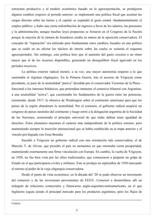 estructura productiva y al modelo económico basado en la agroexportación, se produjeron
algunos cambios respecto al período anterior: se implementó una política fiscal que acentuó las
cargas directas sobre las tierras y el capital; se expandió el gasto estatal -fundamentalmente el
empleo público- y hubo una cierta redistribución de ingresos a favor de los salarios, las pensiones
y la administración; aunque muchas leyes propuestas se frenaron en el Congreso de la Nación
porque la mayoría de la cámara de Senadores estaba en manos de la oposición conservadora. El
concepto de “reparación” era utilizado para fundamentar estos cambios, basados en una política
que se cuidó en no afectar los núcleos de interés sobre las cuales se sostenía el esquema
agroexportador. Sin embargo, esta política hizo que el aumento del gasto creciera a un ritmo
mayor que el de los recursos disponibles, generando un desequilibrio fiscal agravado en los
períodos recesivos.
           La política exterior radical mostró, a su vez, una mayor autonomía respecto a la que
sustentaba el régimen oligárquico. En la Primera Guerra, tras el ascenso de Yrigoyen como
presidente, se pasó de la neutralidad “pasiva” decidida por el conservador Victorino de la Plaza -
funcional a los intereses británicos, que pretendían mantener el comercio bilateral con Argentina-
a una neutralidad “activa”, que cuestionaba los fundamentos de la guerra entre las potencias,
resistiendo, desde 1917, la ofensiva de Washington sobre el continente americano para que los
países de la región abandonen la neutralidad. Por el contrario, el gobierno radical auspició un
congreso de países neutrales del continente y luego retiró a la delegación argentina de la Sociedad
de las Naciones, sosteniendo el principio universal de que todas debían tener igualdad de
derechos. Estos elementos muestran el carácter más independiente de la política exterior, pero
manteniendo siempre la inserción internacional que se había establecido en la etapa anterior y el
vínculo privilegiado con Gran Bretaña.
           Sucedió a Yrigoyen un gobierno radical con una orientación más conservadora, el de
Marcelo T. de Alvear, que presidió el país en momentos en que retornaba cierta prosperidad,
manteniendo externamente una firme vinculación con Europa. En cambio, la vuelta de Yrigoyen,
en 1928, no fue bien vista por las elites tradicionales, que comenzaron a preparar un golpe de
Estado en el que participaron civiles y militares. Este se produjo en septiembre de 1930 marcando
el retorno al poder de la vieja oligarquía conservadora.
           Desde el punto de vista económico, en la década del ’20 se pudo observar un incremento
del comercio y de las inversiones provenientes de EEUU. Comenzó a desarrollarse allí un
triángulo de relaciones comerciales y financieras anglo-argentino-norteamericano, en el que
Inglaterra seguía siendo el principal mercado para los productos argentinos, pero los flujos de


Conicet.

                                                 3
 