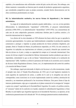 capitales y las manufacturas más sofisticadas venían del país vecino del norte. Sin embargo, este
último mantenía o aumentaba sus barreras para la entrada de productos agropecuarios argentinos,
que consideraba competitivos para su propia economía, creando fuertes desavenencias con las
elites económicas predominantes en el país.


III. La industrialización sustitutiva, las nuevas formas de dependencia y los intentos
autonómicos.
       La etapa de la industrialización sustitutiva puede subdividirse, a su vez, en tres períodos
diferenciados: la industrialización “espontánea” (1930-1945), el proyecto industrializador
peronista (1946-1955) y la industrialización “desarrollista” (1955-1976). Las características de
cada uno de estos subperíodos generaron condiciones distintas para la política exterior y la
inserción internacional de la Argentina.
       Los efectos de la crisis desatada en 1929 afectaron las bases sobre las que se apoyaba la
economía agroexportadora. Los países que tradicionalmente compraban la producción argentina
comenzaron a proteger e impulsar su propia producción de bienes primarios (Inglaterra, por
ejemplo, firmó el Tratado de Ottawa, de preferencias imperiales, en 1932). En este contexto, la
Argentina vio reducidas sus exportaciones en volumen y en precio, situación que ocasionó una
falta de divisas en el país y redujo su capacidad de compra en el mercado internacional. Esta
escasez de divisas originó la necesidad de fabricar internamente muchos productos que antes se
importaban, estimulando lo que se dio en llamar “industrialización basada en la sustitución de
importaciones” (ISI). También se reforzó la presencia del Estado en la economía con la creación
de diversas Juntas Reguladoras (Granos, Carnes, etc.), la implementación del control de cambios
y la creación del Banco Central.
       Sin embargo, siguió prevaleciendo el objetivo de favorecer a la elite terrateniente, siendo
el ejemplo más claro el Tratado Roca-Runciman, de 1933, por el cual Inglaterra mantenía la
cuota argentina de exportación de carnes, a cambio de lo cual se le otorgaban una serie de
contrapartidas; como exenciones en el recién implementado control de cambios, disminución de
aranceles y un tratamiento preferencial a las inversiones británicas. Este pacto ilustra el tipo de
intereses predominantes, algo que se expresaba en el plano comercial en la consigna de “comprar
a quien nos compra” esgrimida por la Sociedad Rural Argentina. En cuanto a la política exterior,
el “consenso” dentro de la coalición en el poder, mantenía la subordinación hegemónica a Gran
Bretaña, lo cual implicó que Argentina ingresara en la Sociedad de Naciones y se opusiera, en las
conferencias panamericanas de la década del ’30 a la estrategia panamericanista estadounidense.




                                                4
 