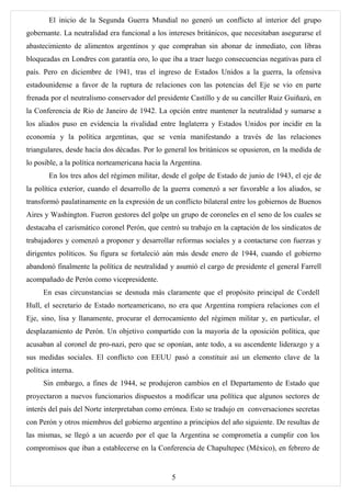 El inicio de la Segunda Guerra Mundial no generó un conflicto al interior del grupo
gobernante. La neutralidad era funcional a los intereses británicos, que necesitaban asegurarse el
abastecimiento de alimentos argentinos y que compraban sin abonar de inmediato, con libras
bloqueadas en Londres con garantía oro, lo que iba a traer luego consecuencias negativas para el
país. Pero en diciembre de 1941, tras el ingreso de Estados Unidos a la guerra, la ofensiva
estadounidense a favor de la ruptura de relaciones con las potencias del Eje se vio en parte
frenada por el neutralismo conservador del presidente Castillo y de su canciller Ruiz Guiñazú, en
la Conferencia de Río de Janeiro de 1942. La opción entre mantener la neutralidad y sumarse a
los aliados puso en evidencia la rivalidad entre Inglaterra y Estados Unidos por incidir en la
economía y la política argentinas, que se venía manifestando a través de las relaciones
triangulares, desde hacía dos décadas. Por lo general los británicos se opusieron, en la medida de
lo posible, a la política norteamericana hacia la Argentina.
        En los tres años del régimen militar, desde el golpe de Estado de junio de 1943, el eje de
la política exterior, cuando el desarrollo de la guerra comenzó a ser favorable a los aliados, se
transformó paulatinamente en la expresión de un conflicto bilateral entre los gobiernos de Buenos
Aires y Washington. Fueron gestores del golpe un grupo de coroneles en el seno de los cuales se
destacaba el carismático coronel Perón, que centró su trabajo en la captación de los sindicatos de
trabajadores y comenzó a proponer y desarrollar reformas sociales y a contactarse con fuerzas y
dirigentes políticos. Su figura se fortaleció aún más desde enero de 1944, cuando el gobierno
abandonó finalmente la política de neutralidad y asumió el cargo de presidente el general Farrell
acompañado de Perón como vicepresidente.
      En esas circunstancias se desnuda más claramente que el propósito principal de Cordell
Hull, el secretario de Estado norteamericano, no era que Argentina rompiera relaciones con el
Eje, sino, lisa y llanamente, procurar el derrocamiento del régimen militar y, en particular, el
desplazamiento de Perón. Un objetivo compartido con la mayoría de la oposición política, que
acusaban al coronel de pro-nazi, pero que se oponían, ante todo, a su ascendente liderazgo y a
sus medidas sociales. El conflicto con EEUU pasó a constituir así un elemento clave de la
política interna.
      Sin embargo, a fines de 1944, se produjeron cambios en el Departamento de Estado que
proyectaron a nuevos funcionarios dispuestos a modificar una política que algunos sectores de
interés del país del Norte interpretaban como errónea. Esto se tradujo en conversaciones secretas
con Perón y otros miembros del gobierno argentino a principios del año siguiente. De resultas de
las mismas, se llegó a un acuerdo por el que la Argentina se comprometía a cumplir con los
compromisos que iban a establecerse en la Conferencia de Chapultepec (México), en febrero de


                                                 5
 