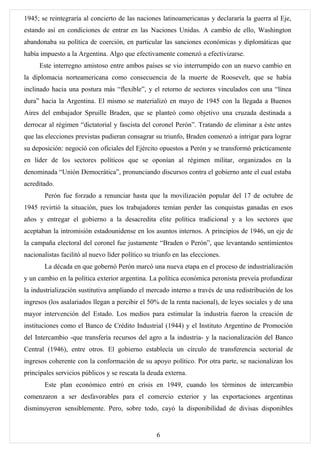 1945; se reintegraría al concierto de las naciones latinoamericanas y declararía la guerra al Eje,
estando así en condiciones de entrar en las Naciones Unidas. A cambio de ello, Washington
abandonaba su política de coerción, en particular las sanciones económicas y diplomáticas que
había impuesto a la Argentina. Algo que efectivamente comenzó a efectivizarse.
     Este interregno amistoso entre ambos países se vio interrumpido con un nuevo cambio en
la diplomacia norteamericana como consecuencia de la muerte de Roosevelt, que se había
inclinado hacia una postura más “flexible”, y el retorno de sectores vinculados con una “línea
dura” hacia la Argentina. El mismo se materializó en mayo de 1945 con la llegada a Buenos
Aires del embajador Spruille Braden, que se planteó como objetivo una cruzada destinada a
derrocar al régimen “dictatorial y fascista del coronel Perón”. Tratando de eliminar a éste antes
que las elecciones previstas pudieran consagrar su triunfo, Braden comenzó a intrigar para lograr
su deposición: negoció con oficiales del Ejército opuestos a Perón y se transformó prácticamente
en líder de los sectores políticos que se oponían al régimen militar, organizados en la
denominada “Unión Democrática”, pronunciando discursos contra el gobierno ante el cual estaba
acreditado.
       Perón fue forzado a renunciar hasta que la movilización popular del 17 de octubre de
1945 revirtió la situación, pues los trabajadores temían perder las conquistas ganadas en esos
años y entregar el gobierno a la desacredita elite política tradicional y a los sectores que
aceptaban la intromisión estadounidense en los asuntos internos. A principios de 1946, un eje de
la campaña electoral del coronel fue justamente “Braden o Perón”, que levantando sentimientos
nacionalistas facilitó al nuevo líder político su triunfo en las elecciones.
       La década en que gobernó Perón marcó una nueva etapa en el proceso de industrialización
y un cambio en la política exterior argentina. La política económica peronista preveía profundizar
la industrialización sustitutiva ampliando el mercado interno a través de una redistribución de los
ingresos (los asalariados llegan a percibir el 50% de la renta nacional), de leyes sociales y de una
mayor intervención del Estado. Los medios para estimular la industria fueron la creación de
instituciones como el Banco de Crédito Industrial (1944) y el Instituto Argentino de Promoción
del Intercambio -que transfería recursos del agro a la industria- y la nacionalización del Banco
Central (1946), entre otros. El gobierno establecía un círculo de transferencia sectorial de
ingresos coherente con la conformación de su apoyo político. Por otra parte, se nacionalizan los
principales servicios públicos y se rescata la deuda externa.
       Este plan económico entró en crisis en 1949, cuando los términos de intercambio
comenzaron a ser desfavorables para el comercio exterior y las exportaciones argentinas
disminuyeron sensiblemente. Pero, sobre todo, cayó la disponibilidad de divisas disponibles


                                                   6
 