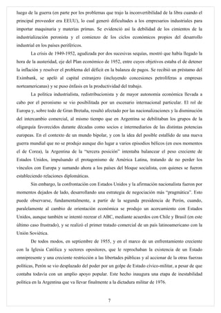 luego de la guerra (en parte por los problemas que trajo la inconvertibilidad de la libra cuando el
principal proveedor era EEUU), lo cual generó dificultades a los empresarios industriales para
importar maquinaria y materias primas. Se evidenció así la debilidad de los cimientos de la
industrialización peronista y el comienzo de los ciclos económicos propios del desarrollo
industrial en los países periféricos.
        La crisis de 1949-1952, agudizada por dos sucesivas sequías, mostró que había llegado la
hora de la austeridad, eje del Plan económico de 1952, entre cuyos objetivos estaba el de detener
la inflación y resolver el problema del déficit en la balanza de pagos. Se recibió un préstamo del
Eximbank, se apeló al capital extranjero (incluyendo concesiones petrolíferas a empresas
norteamericanas) y se puso énfasis en la productividad del trabajo.
        La política industrialista, redistribucionista y de mayor autonomía económica llevada a
cabo por el peronismo se vio posibilitada por un escenario internacional particular. El rol de
Europa y, sobre todo de Gran Bretaña, resultó afectado por las nacionalizaciones y la disminución
del intercambio comercial, al mismo tiempo que en Argentina se debilitaban los grupos de la
oligarquía favorecidos durante décadas como socios e intermediarios de las distintas potencias
europeas. En el contexto de un mundo bipolar, y con la idea del posible estallido de una nueva
guerra mundial que no se produjo aunque dio lugar a varios episodios bélicos (en esos momentos
el de Corea), la Argentina de la “tercera posición” intentaba balancear el peso creciente de
Estados Unidos, impulsando el protagonismo de América Latina, tratando de no perder los
vínculos con Europa y sumando ahora a los países del bloque socialista, con quienes se fueron
estableciendo relaciones diplomáticas.
        Sin embargo, la confrontación con Estados Unidos y la afirmación nacionalista fueron por
momentos dejados de lado, desarrollando una estrategia de negociación más “pragmática”. Esto
puede observarse, fundamentalmente, a partir de la segunda presidencia de Perón, cuando,
paralelamente al cambio de orientación económica se produjo un acercamiento con Estados
Unidos, aunque también se intentó recrear el ABC, mediante acuerdos con Chile y Brasil (en este
último caso frustrado), y se realizó el primer tratado comercial de un país latinoamericano con la
Unión Soviética.
        De todos modos, en septiembre de 1955, y en el marco de un enfrentamiento creciente
con la Iglesia Católica y sectores opositores, que le reprochaban la existencia de un Estado
omnipresente y una creciente restricción a las libertades públicas y al accionar de la otras fuerzas
políticas, Perón se vio desplazado del poder por un golpe de Estado cívico-militar, a pesar de que
contaba todavía con un amplio apoyo popular. Este hecho inaugura una etapa de inestabilidad
política en la Argentina que va llevar finalmente a la dictadura militar de 1976.


                                                 7
 