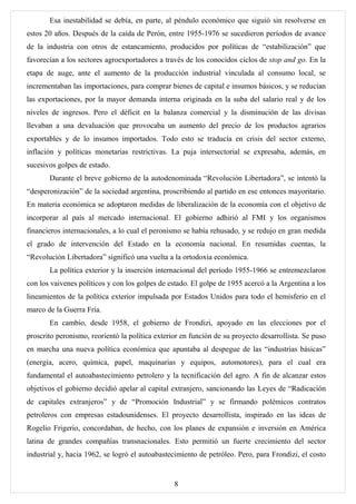 Esa inestabilidad se debía, en parte, al péndulo económico que siguió sin resolverse en
estos 20 años. Después de la caída de Perón, entre 1955-1976 se sucedieron períodos de avance
de la industria con otros de estancamiento, producidos por políticas de “estabilización” que
favorecían a los sectores agroexportadores a través de los conocidos ciclos de stop and go. En la
etapa de auge, ante el aumento de la producción industrial vinculada al consumo local, se
incrementaban las importaciones, para comprar bienes de capital e insumos básicos, y se reducían
las exportaciones, por la mayor demanda interna originada en la suba del salario real y de los
niveles de ingresos. Pero el déficit en la balanza comercial y la disminución de las divisas
llevaban a una devaluación que provocaba un aumento del precio de los productos agrarios
exportables y de lo insumos importados. Todo esto se traducía en crisis del sector externo,
inflación y políticas monetarias restrictivas. La puja intersectorial se expresaba, además, en
sucesivos golpes de estado.
       Durante el breve gobierno de la autodenominada “Revolución Libertadora”, se intentó la
“desperonización” de la sociedad argentina, proscribiendo al partido en ese entonces mayoritario.
En materia económica se adoptaron medidas de liberalización de la economía con el objetivo de
incorporar al país al mercado internacional. El gobierno adhirió al FMI y los organismos
financieros internacionales, a lo cual el peronismo se había rehusado, y se redujo en gran medida
el grado de intervención del Estado en la economía nacional. En resumidas cuentas, la
“Revolución Libertadora” significó una vuelta a la ortodoxia económica.
       La política exterior y la inserción internacional del período 1955-1966 se entremezclaron
con los vaivenes políticos y con los golpes de estado. El golpe de 1955 acercó a la Argentina a los
lineamientos de la política exterior impulsada por Estados Unidos para todo el hemisferio en el
marco de la Guerra Fría.
       En cambio, desde 1958, el gobierno de Frondizi, apoyado en las elecciones por el
proscrito peronismo, reorientó la política exterior en función de su proyecto desarrollista. Se puso
en marcha una nueva política económica que apuntaba al despegue de las “industrias básicas”
(energía, acero, química, papel, maquinarias y equipos, automotores), para el cual era
fundamental el autoabastecimiento petrolero y la tecnificación del agro. A fin de alcanzar estos
objetivos el gobierno decidió apelar al capital extranjero, sancionando las Leyes de “Radicación
de capitales extranjeros” y de “Promoción Industrial” y se firmando polémicos contratos
petroleros con empresas estadounidenses. El proyecto desarrollista, inspirado en las ideas de
Rogelio Frigerio, concordaban, de hecho, con los planes de expansión e inversión en América
latina de grandes compañías transnacionales. Esto permitió un fuerte crecimiento del sector
industrial y, hacia 1962, se logró el autoabastecimiento de petróleo. Pero, para Frondizi, el costo


                                                 8
 