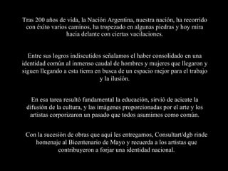 Tras 200 años de vida, la Nación Argentina, nuestra nación, ha recorrido con éxito varios caminos, ha tropezado en algunas piedras y hoy mira hacia delante con ciertas vacilaciones. En esa tarea resultó fundamental la educación, sirvió de acicate la difusión de la cultura, y las imágenes proporcionadas por el arte y los artistas corporizaron un pasado que todos asumimos como común. Entre sus logros indiscutidos señalamos el haber consolidado en una identidad común al inmenso caudal de hombres y mujeres que llegaron y siguen llegando a esta tierra en busca de un espacio mejor para el trabajo y la ilusión. Con la sucesión de obras que aquí les entregamos, Consultart/dgb rinde homenaje al Bicentenario de Mayo y recuerda a los artistas que contribuyeron a forjar una identidad nacional. 