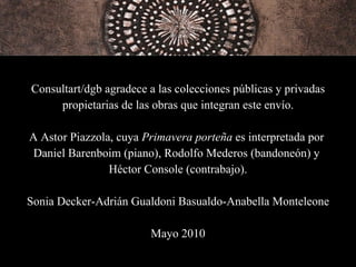 Consultart/dgb agradece a las colecciones públicas y privadas propietarias de las obras que integran este envío. A Astor Piazzola, cuya  Primavera porteña  es interpretada por  Daniel Barenboim (piano), Rodolfo Mederos (bandoneón) y  Héctor Console (contrabajo). Sonia Decker-Adrián Gualdoni Basualdo-Anabella Monteleone Mayo 2010 