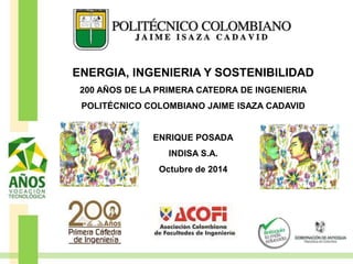ENERGIA, INGENIERIA Y SOSTENIBILIDAD
200 AÑOS DE LA PRIMERA CATEDRA DE INGENIERIA
POLITÉCNICO COLOMBIANO JAIME ISAZA CADAVID
ENRIQUE POSADA
INDISA S.A.
Octubre de 2014
 