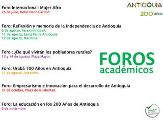 Foro Internacional: Mujer Afro
25 de julio, Hotel Dann Carlton
Foro: Reflexión y memoria de la independencia de Antioquia
6 de agosto, Paraninfo UdeA.
11 de agosto, Santa Fe de Antioquia.
17 de agosto, Marinilla.
Foro : ¿De qué vivirán los pobladores rurales?
13 y 14 de agosto, Plaza Mayor.
Foro: Urabá 100 Años en Antioquia
21 de agosto, Arboletes.
Foro: Empresarismo e innovación para el desarrollo de Antioquia
31 de octubre, Plaza de la Libertad.
Foro: La educación en los 200 Años de Antioquia
6 de noviembre
FOROSacadémicos
 