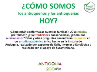 ¿CÓMO SOMOS
los antioqueños y las antioqueñas
HOY?
¿Cómo están conformadas nuestras familias?, ¿Qué música
preferimos?, ¿Qué tradiciones conservamos?, ¿Cómo nos
relacionamos? Éstas y otras preguntas encontrarán respuesta en
un estudio académico único hecho en la historia de
Antioquia, realizado por expertos de Eafit, Invamer y Etnológica y
realizado con el apoyo de Suramericana.
 