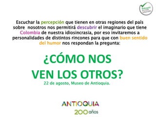 ¿CÓMO NOS
VEN LOS OTROS?
Escuchar la percepción que tienen en otras regiones del país
sobre nosotros nos permitirá descubrir el imaginario que tiene
Colombia de nuestra idiosincrasia, por eso invitaremos a
personalidades de distintos rincones para que con buen sentido
del humor nos respondan la pregunta:
22 de agosto, Museo de Antioquia.
 