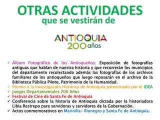 OTRAS ACTIVIDADES
que se vestirán de
 Álbum Fotográfico de los Antioqueños: Exposición de fotografías
antiguas que hablan de nuestra historia y que recorrerán los municipios
del departamento recolectando además las fotografías de los archivos
familiares de los antioqueños que luego reposarán en el archivo de la
Biblioteca Pública Piloto, Patrimonio de la Humanidad.
 Premio a la Investigación Histórica de Antioquia patrocinado por el IDEA
 Juegos Departamentales 200 Años
 Festival de Cine de Santa Fe de Antioquia
 Conferencia sobre la historia de Antioquia dictada por la historiadora
Libia Restrepo para servidoras y servidores de la Gobernación.
 Actos conmemorativos en Marinilla- Rionegro y Santa Fe de Antioquia.
 
