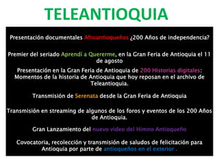 TELEANTIOQUIA
Presentación documentales Afroantioqueños ¿200 Años de independencia?
Premier del seriado Aprendí a Quererme, en la Gran Feria de Antioquia el 11
de agosto
Presentación en la Gran Feria de Antioquia de 200 Historias digitales:
Momentos de la historia de Antioquia que hoy reposan en el archivo de
Teleantioquia.
Transmisión de Serenata desde la Gran Feria de Antioquia
Transmisión en streaming de algunos de los foros y eventos de los 200 Años
de Antioquia.
Gran Lanzamiento del nuevo video del Himno Antioqueño
Covocatoria, recolección y transmisión de saludos de felicitación para
Antioquia por parte de antioqueños en el exterior .
 