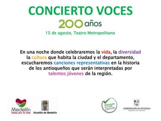 CONCIERTO VOCES
En una noche donde celebraremos la vida, la diversidad
la cultura que habita la ciudad y el departamento,
escucharemos canciones representativas en la historia
de los antioqueños que serán interpretadas por
talentos jóvenes de la región.
15 de agosto, Teatro Metropolitano
 