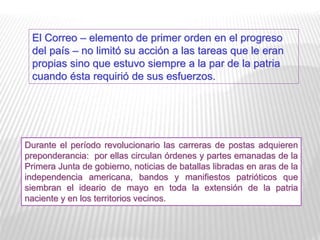 El Correo – elemento de primer orden en el progreso
del país – no limitó su acción a las tareas que le eran
propias sino que estuvo siempre a la par de la patria
cuando ésta requirió de sus esfuerzos.
Durante el período revolucionario las carreras de postas adquieren
preponderancia: por ellas circulan órdenes y partes emanadas de la
Primera Junta de gobierno, noticias de batallas libradas en aras de la
independencia americana, bandos y manifiestos patrióticos que
siembran el ideario de mayo en toda la extensión de la patria
naciente y en los territorios vecinos.
 