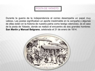 Durante la guerra de la independencia el correo desempeña un papel muy
valioso. Las postas significaban un aporte inestimable en la campaña y algunas
de ellas están en la historia de nuestra patria como testigo silencioso, es el caso
de la posta de Yatasto, donde se realizó el encuentro de dos grandes hombres:
San Martín y Manuel Belgrano, celebrada el 31 de enero de 1814.
POSTA DE YATASTO
 