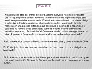 Notable fue la obra del primer director Supremo Gervasio Antonio de Posadas
(1814-15), en pro del correo. Tuvo una visión certera de la importancia que este
servicio representaba: en marzo de 1814 a través de un decreto por el cual obliga
a todas las autoridades a abonar el porte de las cartas, terminando de esta
manera con una práctica extendida que contribuía al definís de la repartición, y
para que no hubiera duda al respecto sobre la medida incluye también a la
autoridad suprema; : Se ha dicho “el Correo nació a la civilización argentina en el
año 14, ya que a Posadas le corresponde el honor de haberlo encaminado”
Junio aumenta los correos a Mendoza a cuatro mensuales y otros mas hacia Chile,
El 1° de julio dispone que se reestablezcan los cuatro correos dirigidos a
Montevideo
El 6 de octubre se establecen las bases para el funcionamiento del Correo y se
crea la Administración General de Correos, confirmando es su puesto en su puesto
a Abín.
1814 - 1815
 