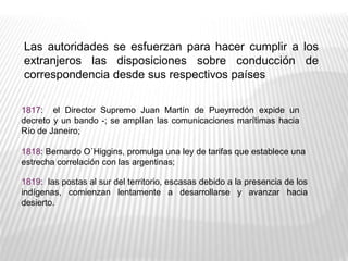 Las autoridades se esfuerzan para hacer cumplir a los
extranjeros las disposiciones sobre conducción de
correspondencia desde sus respectivos países
1817: el Director Supremo Juan Martín de Pueyrredón expide un
decreto y un bando -; se amplían las comunicaciones marítimas hacia
Río de Janeiro;
1818: Bernardo O´Higgins, promulga una ley de tarifas que establece una
estrecha correlación con las argentinas;
1819: las postas al sur del territorio, escasas debido a la presencia de los
indígenas, comienzan lentamente a desarrollarse y avanzar hacia
desierto.
 