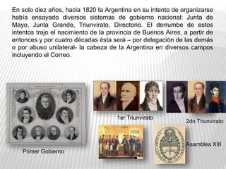 En solo diez años, hacia 1820 la Argentina en su intento de organizarse
había ensayado diversos sistemas de gobierno nacional: Junta de
Mayo, Junta Grande, Triunvirato, Directorio. El derrumbe de estos
intentos trajo el nacimiento de la provincia de Buenos Aires, a partir de
entonces y por cuatro décadas ésta será – por delegación de las demás
o por abuso unilateral- la cabeza de la Argentina en diversos campos
incluyendo el Correo.
2do Triunvirato
1er Triunvirato
Primer Gobierno
Asamblea XIII
 