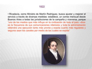 • Rivadavia, como Ministro de Martín Rodríguez, busca ajustar y mejorar el
servicio a través de diversas medidas: establece, un correo mensual desde
Buenos Aires a todas las jurisdicciones de la campaña y viceversa, porque
“uno de los medios que más influye en la civilización de todo el país –dice-
es la frecuencia de sus comunicaciones interiores y toda la administración
obtendrá una ejecución tanto más pronta y exacta cuanto más regulares y
seguros sean los canales por medio de los cuales se expida”
1822
 