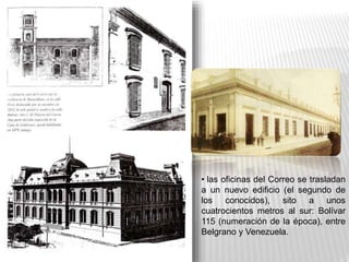 • las oficinas del Correo se trasladan
a un nuevo edificio (el segundo de
los conocidos), sito a unos
cuatrocientos metros al sur: Bolívar
115 (numeración de la época), entre
Belgrano y Venezuela.
 