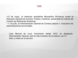 1826
•13 de mayo, el entonces presidente Bernardino Rivadavia funda la
Dirección General de Correos, Postas y Caminos, poniéndola en manos del
ministro de Relaciones Exteriores,
• 1° de julio, la Administración General de Correos pasará a incorporar las
administraciones provinciales.
Juan Manuel de Luca, funcionario desde 1810, es designado
Administrador General, será el más duradero de la historia, con 31
años y medio en el servicio.
 