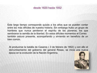 Este largo tiempo corresponde quizás a los años que se pueden contar
entre los más difíciles de nuestra historia. Sin embargo hubo un grupo de
hombres que nunca perdieron el espíritu de los pioneros, los que
sembraron la semilla de la libertad. En estos difíciles momentos el Correo
también estuvo presente, acompañando y sirviendo en beneficio de un
bien común.
desde 1820 hasta 1852
Al producirse la batalla de Caseros ( 3 de febrero de 1852) y con ello el
derrumbamiento del gobierno del general Rosas, se inicia una nueva
época en la evolución de la Nación Argentina.
 