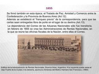1855
Se firmó también en esta época, el Tratado de Paz, Amistad y Comercio entre la
Confederación y la Provincia de Buenos Aires (Art.12).
Además se estableció el “franqueo previo” de la correspondencia, para que las
cartas sean entregadas libre de porte en el lugar de su destino (Art.13).
La dependencia del Correo de las Aduanas Nacionales sólo fue transitoria,
en febrero de 1855 se crea las Administraciones de Rentas Nacionales, en
la que se reúne las oficinas fiscales de la Nación, entre ellas el Correo.
Edificio de la Administración de Rentas Nacionales, Buenos Aires, Argentina. A la izquierda puede verse el
viejo Fuerte de la Ciudad. A la derecha, asoma la chimenea del Molino Harinero San Francisco. (1864)
 