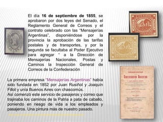 El día 16 de septiembre de 1855, se
aprobaron por dos leyes del Senado, el
Reglamento General de Correos y el
contrato celebrado con las “Mensajerías
Argentinas”, disponiéndose por la
provincia la aprobación de las tarifas
postales y de transportes, y por la
segunda se facultaba al Poder Ejecutivo
para agregar “ a la Dirección de
Mensajerías Nacionales, Postas y
Caminos la Inspección General de
Correos de la Confederación
La primera empresa “Mensajerías Argentinas” había
sido fundada en 1852 por Juan Rusiñol y Joaquín
Fillol y unía Buenos Aires con chascomús.
Así comenzó este servicio de pasajeros y correo que
trajinaba los caminos de la Patria a pata de caballo,
poniendo en riesgo de vida a los empleados y
pasajeros. Una pintura más de nuestro pasado.
http://www.circuloelrodeo.com.ar/biblioteca/Histrad/Las%20Mensajerias.pdf
 