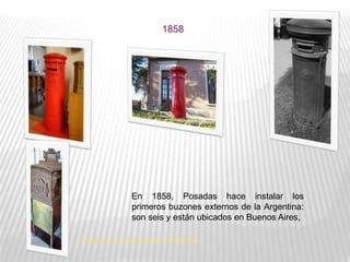 En 1858, Posadas hace instalar los
primeros buzones externos de la Argentina:
son seis y están ubicados en Buenos Aires,
1858
http://blogs.clarin.com/tp2groisman/2009/11/11/piezas-museo/
 