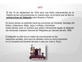 El día 10 de septiembre de 1870 será una fecha trascendental en la
historia de las comunicaciones en nuestro país, es la fecha que se libró la
primera línea de Telégrafo entre Rosario y Paraná.
1870
En breve tiempo se extiende hacia las provincias de Córdoba, Santiago del
Estero, Catamarca, Salta, Jujuy, La Rioja y Corrientes.
Carlos Burtón será un hombre que estará íntimamente ligado al telégrafo,
fue nombrado Inspector General de Telégrafos por decreto del año 1869.
El telégrafo no sólo fue un medio de comunicación en las
relaciones sociales, sino que fue utilizado como un arma importante
en la Campaña del Desierto llevada a cabo por Julio A. Roca.
 
