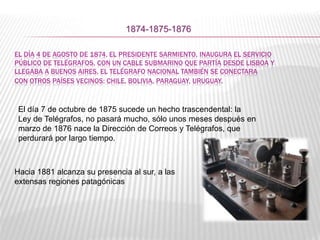 EL DÍA 4 DE AGOSTO DE 1874, EL PRESIDENTE SARMIENTO, INAUGURA EL SERVICIO
PÚBLICO DE TELÉGRAFOS, CON UN CABLE SUBMARINO QUE PARTÍA DESDE LISBOA Y
LLEGABA A BUENOS AIRES, EL TELÉGRAFO NACIONAL TAMBIÉN SE CONECTARA
CON OTROS PAÍSES VECINOS: CHILE, BOLIVIA, PARAGUAY, URUGUAY.
El día 7 de octubre de 1875 sucede un hecho trascendental: la
Ley de Telégrafos, no pasará mucho, sólo unos meses después en
marzo de 1876 nace la Dirección de Correos y Telégrafos, que
perdurará por largo tiempo.
Hacia 1881 alcanza su presencia al sur, a las
extensas regiones patagónicas
1874-1875-1876
 