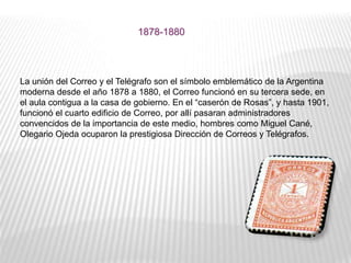 La unión del Correo y el Telégrafo son el símbolo emblemático de la Argentina
moderna desde el año 1878 a 1880, el Correo funcionó en su tercera sede, en
el aula contigua a la casa de gobierno. En el “caserón de Rosas”, y hasta 1901,
funcionó el cuarto edificio de Correo, por allí pasaran administradores
convencidos de la importancia de este medio, hombres como Miguel Cané,
Olegario Ojeda ocuparon la prestigiosa Dirección de Correos y Telégrafos.
1878-1880
 