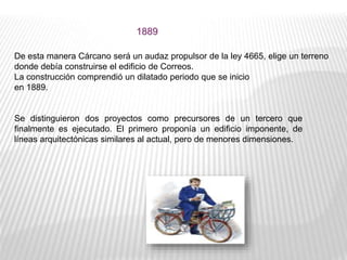 De esta manera Cárcano será un audaz propulsor de la ley 4665, elige un terreno
donde debía construirse el edificio de Correos.
La construcción comprendió un dilatado periodo que se inicio
en 1889.
Se distinguieron dos proyectos como precursores de un tercero que
finalmente es ejecutado. El primero proponía un edificio imponente, de
líneas arquitectónicas similares al actual, pero de menores dimensiones.
1889
 