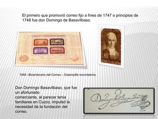 Don Domingo Basavilbaso, que fue
un afortunado
comerciante, al parecer tenia
familiares en Cuzco, impulsó la
necesidad de la fundación del
correo.
El primero que promovió correo fijo a fines de 1747 o principios de
1748 fue don Domingo de Basavilbaso.
1948 –Bicentenario del Correo – Estampilla recordatoria.
 