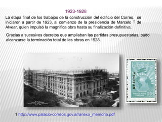 Gracias a sucesivos decretos que ampliaban las partidas presupuestarias, pudo
alcanzarse la terminación total de las obras en 1928.
La etapa final de los trabajos de la construcción del edificio del Correo, se
iniciaron a partir de 1923, al comienzo de la presidencia de Marcelo T de
Alvear, quien impulsó la magnifica obra hasta su finalización definitiva.
1 http://www.palacio-correos.gov.ar/anexo_memoria.pdf
1923-1928
 