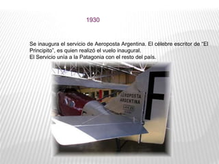 1930
Se inaugura el servicio de Aeroposta Argentina. El célebre escritor de “El
Principito”, es quien realizó el vuelo inaugural.
El Servicio unía a la Patagonia con el resto del país.
 