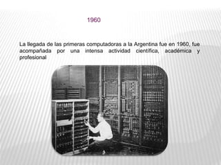 1960
La llegada de las primeras computadoras a la Argentina fue en 1960, fue
acompañada por una intensa actividad científica, académica y
profesional
 