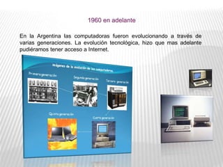 1960 en adelante
En la Argentina las computadoras fueron evolucionando a través de
varias generaciones. La evolución tecnológica, hizo que mas adelante
pudiéramos tener acceso a Internet.
 
