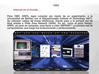1965
Para 1965, ARPA, logra conectar por medio de un experimento, a la
Universidad de Berkley con el Massachusetts Institute of Technology (MIT).
Se utilizaron cables de líneas telefónicas. Dando paso a la primera red de
área amplia o Wide Área Network (WAN). Es así, como al poco tiempo,
ARPA, se pone en campaña, para llevar a cabo ARPANET. La primera red de
computadoras, que luego fue evolucionando y perfeccionando.
Internet en el mundo…
 