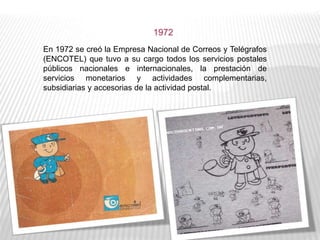 En 1972 se creó la Empresa Nacional de Correos y Telégrafos
(ENCOTEL) que tuvo a su cargo todos los servicios postales
públicos nacionales e internacionales, la prestación de
servicios monetarios y actividades complementarias,
subsidiarias y accesorias de la actividad postal.
1972
 