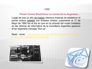 Luego de casi un año de trabajo intensivo tratando de establecer el
primer enlace satelital con Estados Unidos, justamente el 17 de
Mayo de 1990 fue el día en que en la consola del router instalado
en las oficinas de informática de la Cancillería Argentina apareció
el tan esperado mensaje “line up”.
Read more: http://geeksroom.com/2010/05/30-anios-de-internet-
en-argentina/19998#ixzz12uZ0CSqk
1990
Primer Correo Electrónico no comercial en Argentina…
 