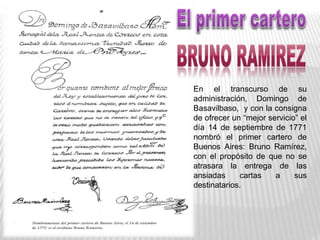 En el transcurso de su
administración, Domingo de
Basavilbaso, y con la consigna
de ofrecer un “mejor servicio” el
día 14 de septiembre de 1771
nombró el primer cartero de
Buenos Aires: Bruno Ramírez,
con el propósito de que no se
atrasara la entrega de las
ansiadas cartas a sus
destinatarios.
 