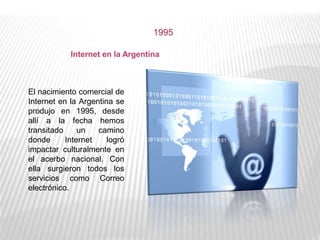 1995
Internet en la Argentina
El nacimiento comercial de
Internet en la Argentina se
produjo en 1995, desde
allí a la fecha hemos
transitado un camino
donde Internet logró
impactar culturalmente en
el acerbo nacional. Con
ella surgieron todos los
servicios como Correo
electrónico.
 