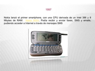 Nokia lanzó el primer smartphone, con una CPU derivada de un Intel 386 y 8
Mbytes de RAM: Nokia 9000i. Podía recibir y enviar faxes, SMS y emails,
pudiendo acceder a Internet a través de mensajes SMS
1997
 