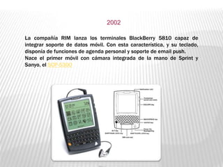 La compañía RIM lanza los terminales BlackBerry 5810 capaz de
integrar soporte de datos móvil. Con esta característica, y su teclado,
disponía de funciones de agenda personal y soporte de email push.
Nace el primer móvil con cámara integrada de la mano de Sprint y
Sanyo, el SCP-5300
2002
 