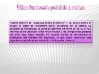 Antonio Romero de Tejada que recibe el cargo en 1796, será el ultimo en
ocupar el cargo de funcionario postal designado por la corona. Su
cesación es inesperada, la Junta de gobierno de mayo de 1810, lo va a
remover en su cargo por haber hecho circular a las delegaciones postales
un oficio que había llegado de España donde se comunicaba la
instalación del Consejo de Regencia, lo que hacia reconocer este
organismo y significaba una traición a la Junta de gobierno.
 