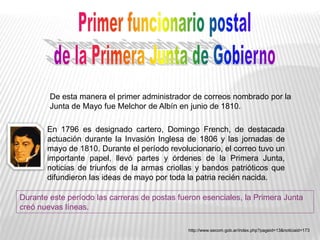De esta manera el primer administrador de correos nombrado por la
Junta de Mayo fue Melchor de Albín en junio de 1810.
En 1796 es designado cartero, Domingo French, de destacada
actuación durante la Invasión Inglesa de 1806 y las jornadas de
mayo de 1810. Durante el período revolucionario, el correo tuvo un
importante papel, llevó partes y órdenes de la Primera Junta,
noticias de triunfos de la armas criollas y bandos patrióticos que
difundieron las ideas de mayo por toda la patria recién nacida.
http://www.secom.gob.ar/index.php?pageid=13&noticiaid=173
Durante este período las carreras de postas fueron esenciales, la Primera Junta
creó nuevas líneas.
 