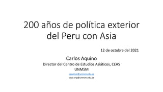 200 años de política exterior
del Peru con Asia
12 de octubre del 2021
Carlos Aquino
Director del Centro de Estudios Asiáticos, CEAS
UNMSM
caquinor@unmsm.edu.pe
ceas.vrip@unmsm.edu.pe
 