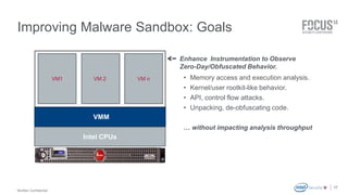 McAfee Confidential 
. 
Improving Malware Sandbox: Goals 
17 
VMM 
VM1 
Enhance Instrumentation to Observe 
Zero-Day/Obfuscated Behavior. 
VM 2 VM n • Memory access and execution analysis. 
• Kernel/user rootkit-like behavior. 
• API, control flow attacks. 
• Unpacking, de-obfuscating code. 
… without impacting analysis throughput 
Intel CPUs 
 