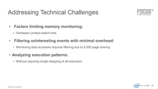 McAfee Confidential 
. 
Addressing Technical Challenges 
• Factors limiting memory monitoring: 
• Hardware context-switch time. 
• Filtering uninteresting events with minimal overhead: 
• Monitoring data accesses requires filtering due to 4,000 page sharing. 
• Analyzing execution patterns: 
• Without requiring single-stepping of all execution. 
19 
 