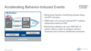 McAfee Confidential 
. 
Accelerating Behavior-Induced Events 
21 
• Behavioral memory monitoring policies setup 
via EPT domains. 
• VMM opts in to convert induced EPT violation 
(observed events) to #VE. 
• Monitoring software can use VMFUNC to 
switch views in order to analyze memory 
accesses and continue sandboxed execution. 
VMM 
VM Sandbox 
VMFUNC 
VMFUNC 
EPT Domains 
Monitoring 
Service 
Monitored 
App 
1. Handle #VE 
3. Complete analysis 
WRITE 
Access 
Policy 
#VE 
#VE info 
EPT Domains 
Intel CPUs 
2. Set up single 
step or emulate 
 